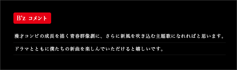 B’z コメント 漫才コンビの成長を描く青春群像劇に、さらに新風を吹き込む主題歌になれればと思います。ドラマとともに僕たちの新曲を楽しんでいただけると嬉しいです。