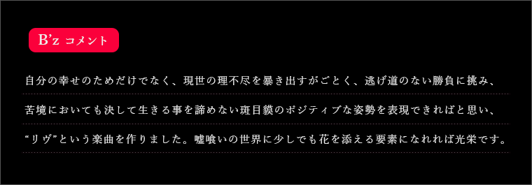 自分の幸せのためだけでなく、現世の理不尽を暴き出すがごとく、逃げ道のない勝負に挑み、苦境においても決して生きる事を諦めない斑目貘のポジティブな姿勢を表現できればと思い、“リヴ”という楽曲を作りました。嘘喰いの世界に少しでも花を添える要素になれれば光栄です。
